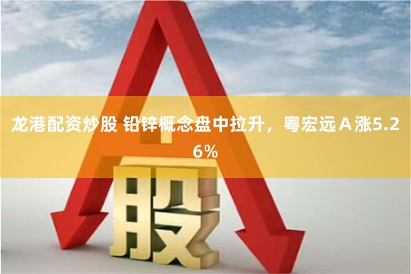 龙港配资炒股 铅锌概念盘中拉升，粤宏远Ａ涨5.26%