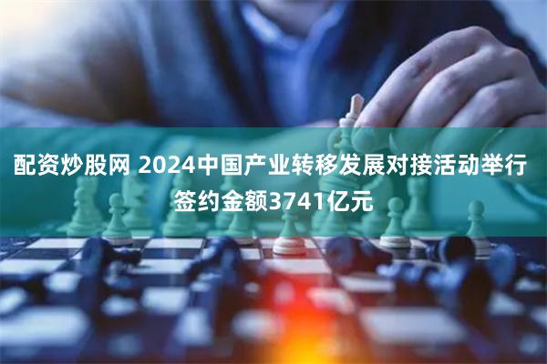 配资炒股网 2024中国产业转移发展对接活动举行 签约金额3741亿元