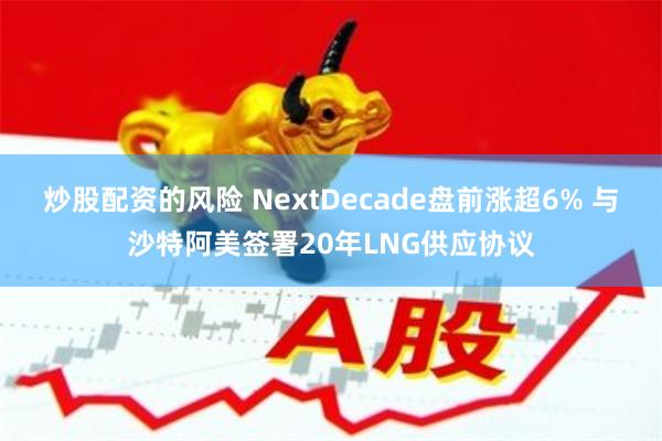 炒股配资的风险 NextDecade盘前涨超6% 与沙特阿美签署20年LNG供应协议