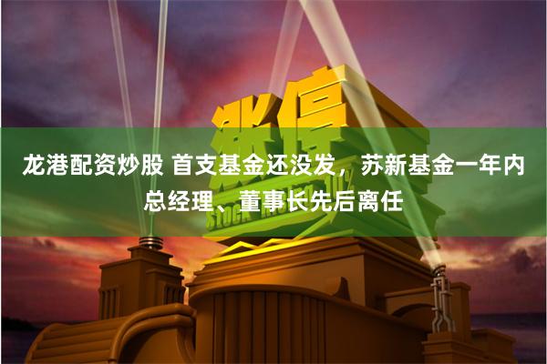 龙港配资炒股 首支基金还没发，苏新基金一年内总经理、董事长先后离任