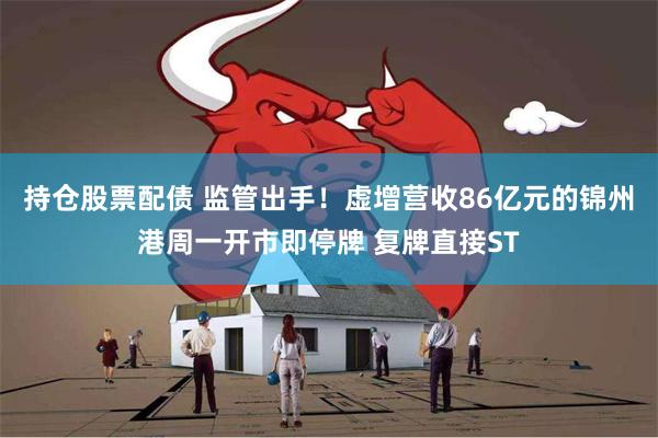 持仓股票配债 监管出手！虚增营收86亿元的锦州港周一开市即停牌 复牌直接ST