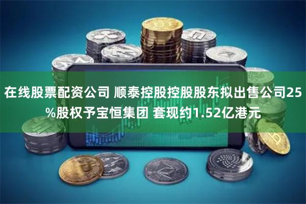 在线股票配资公司 顺泰控股控股股东拟出售公司25%股权予宝恒集团 套现约1.52亿港元