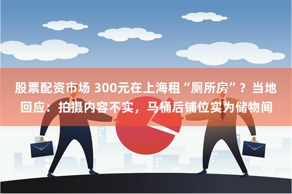 股票配资市场 300元在上海租“厕所房”？当地回应：拍摄内容不实，马桶后铺位实为储物间