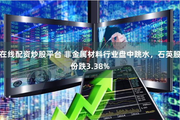 在线配资炒股平台 非金属材料行业盘中跳水，石英股份跌3.38%