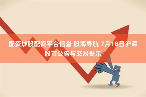 配资炒股配资平台信誉 股海导航 7月18日沪深股市公告与交易提示