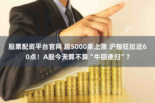 股票配资平台官网 超5000家上涨 沪指狂拉近60点！A股今天算不算“牛回速归”？