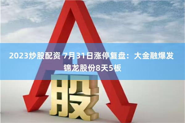 2023炒股配资 7月31日涨停复盘：大金融爆发 锦龙股份8天5板