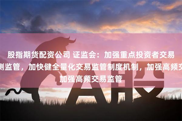 股指期货配资公司 证监会：加强重点投资者交易行为监测监管，加快健全量化交易监管制度机制，加强高频交易监管