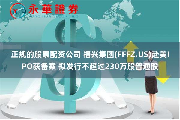 正规的股票配资公司 福兴集团(FFFZ.US)赴美IPO获备案 拟发行不超过230万股普通股