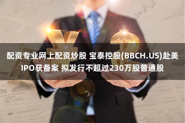 配资专业网上配资炒股 宝泰控股(BBCH.US)赴美IPO获备案 拟发行不超过230万股普通股