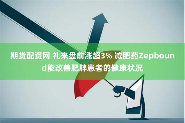 期货配资网 礼来盘前涨超3% 减肥药Zepbound能改善肥胖患者的健康状况