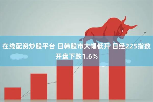 在线配资炒股平台 日韩股市大幅低开 日经225指数开盘下跌1.6%