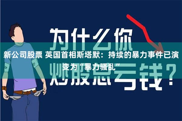 新公司股票 英国首相斯塔默：持续的暴力事件已演变为“暴力骚乱”