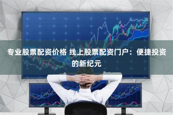 专业股票配资价格 线上股票配资门户：便捷投资的新纪元