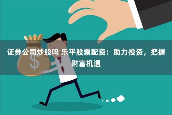 证券公司炒股吗 乐平股票配资：助力投资，把握财富机遇