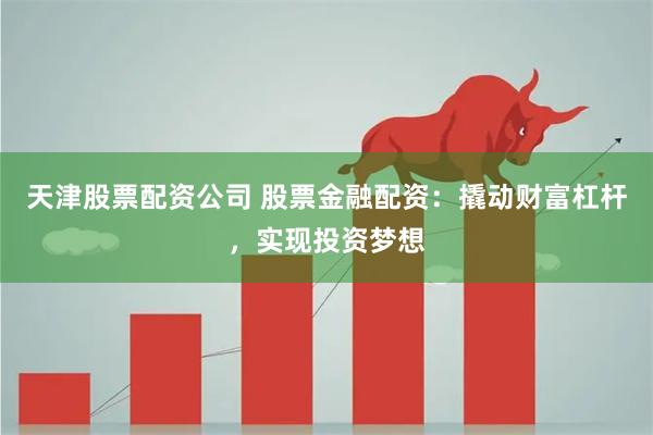 天津股票配资公司 股票金融配资：撬动财富杠杆，实现投资梦想