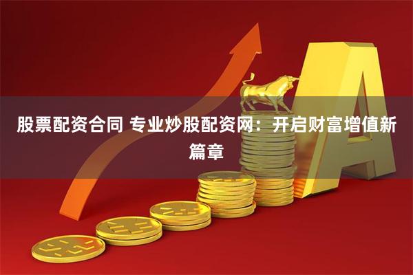 股票配资合同 专业炒股配资网：开启财富增值新篇章