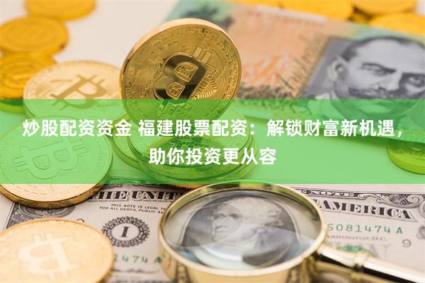 炒股配资资金 福建股票配资：解锁财富新机遇，助你投资更从容