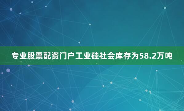 专业股票配资门户工业硅社会库存为58.2万吨