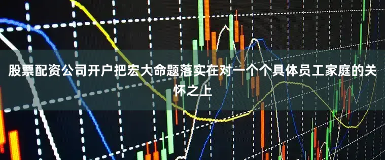股票配资公司开户把宏大命题落实在对一个个具体员工家庭的关怀之上