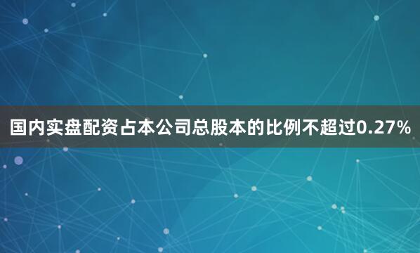 国内实盘配资占本公司总股本的比例不超过0.27%