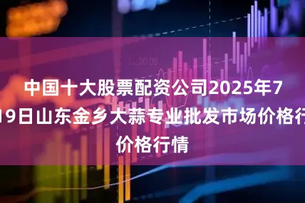 中国十大股票配资公司2025年7月19日山东金乡大蒜专业批发市场价格行情
