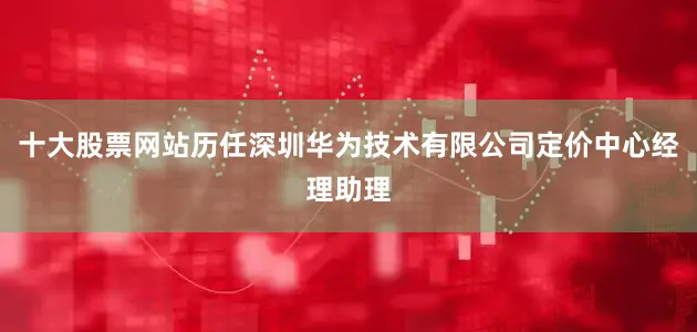 十大股票网站历任深圳华为技术有限公司定价中心经理助理