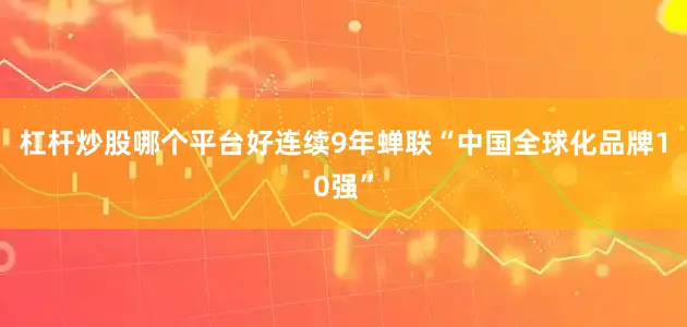 杠杆炒股哪个平台好连续9年蝉联“中国全球化品牌10强”