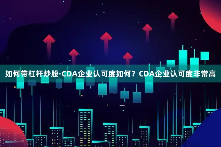 如何带杠杆炒股·CDA企业认可度如何？CDA企业认可度非常高