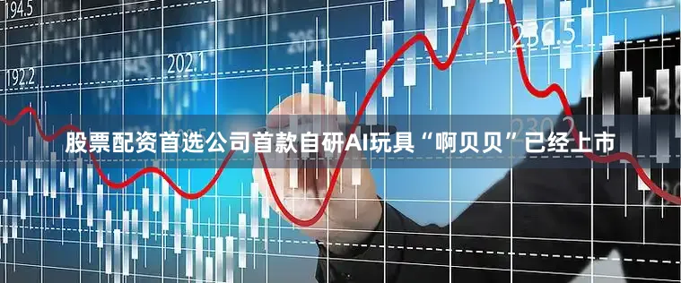 股票配资首选公司首款自研AI玩具“啊贝贝”已经上市