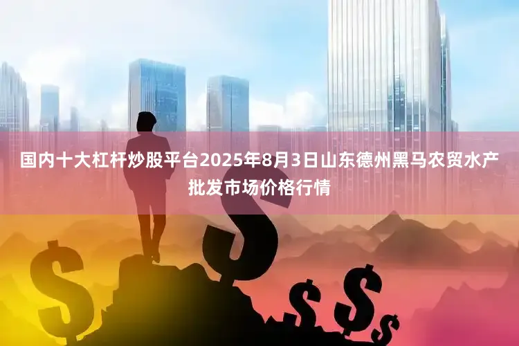 国内十大杠杆炒股平台2025年8月3日山东德州黑马农贸水产批发市场价格行情