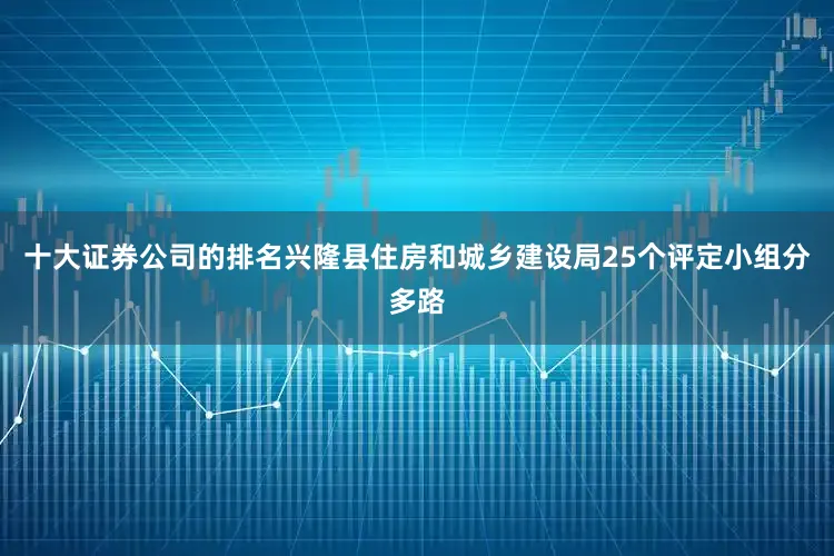 十大证券公司的排名兴隆县住房和城乡建设局25个评定小组分多路