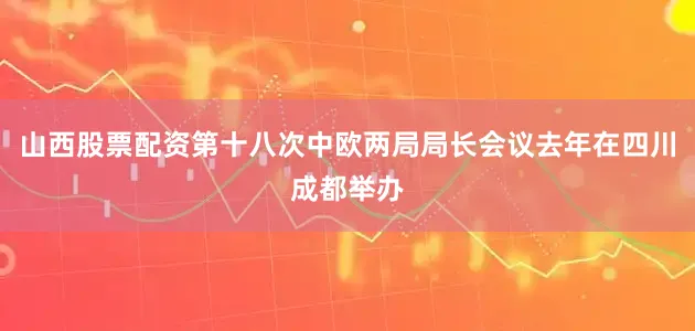 山西股票配资第十八次中欧两局局长会议去年在四川成都举办