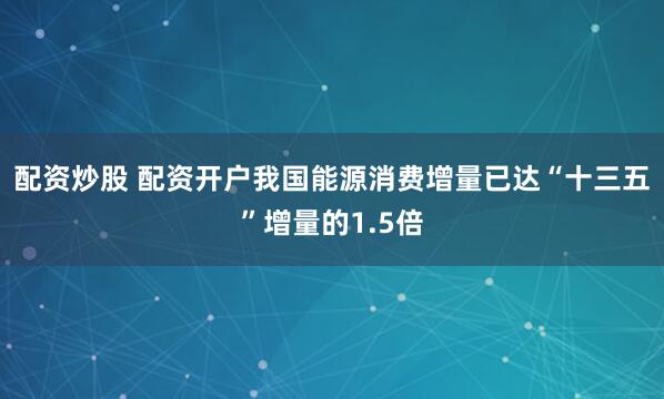 配资炒股 配资开户我国能源消费增量已达“十三五”增量的1.5倍