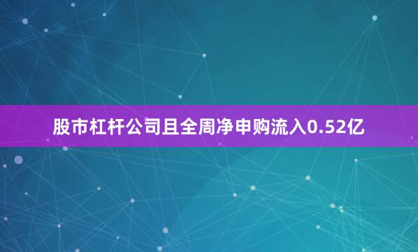 股市杠杆公司且全周净申购流入0.52亿