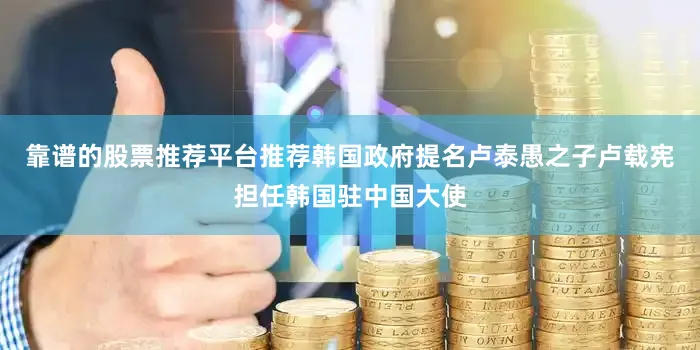 靠谱的股票推荐平台推荐韩国政府提名卢泰愚之子卢载宪担任韩国驻中国大使