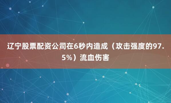 辽宁股票配资公司在6秒内造成(攻击强度的97.5%)流血伤害