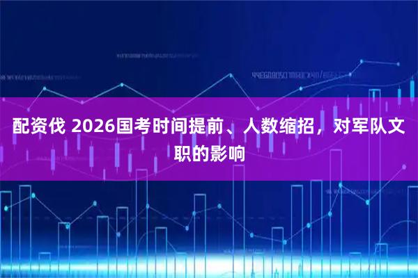 配资伐 2026国考时间提前、人数缩招，对军队文职的影响