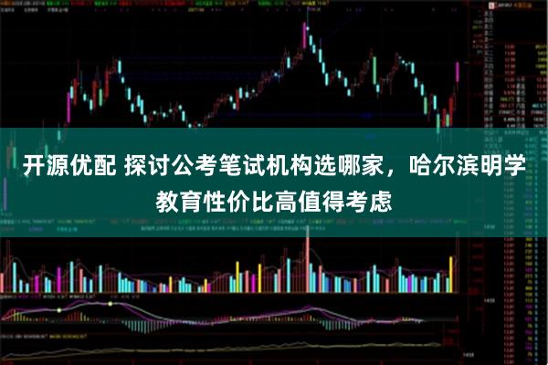 开源优配 探讨公考笔试机构选哪家，哈尔滨明学教育性价比高值得考虑