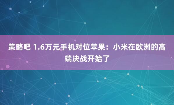 策略吧 1.6万元手机对位苹果：小米在欧洲的高端决战开始了