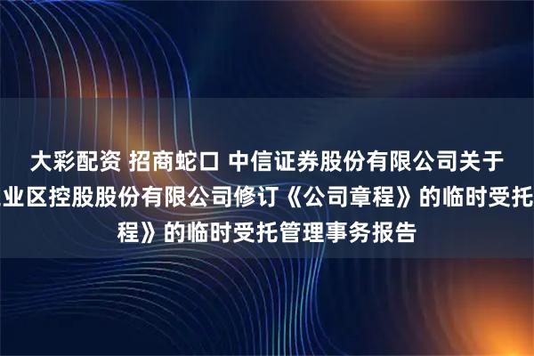 大彩配资 招商蛇口 中信证券股份有限公司关于招商局蛇口工业区控股股份有限公司修订《公司章程》的临时受托管理事务报告