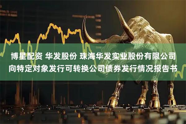 博星配资 华发股份 珠海华发实业股份有限公司向特定对象发行可转换公司债券发行情况报告书