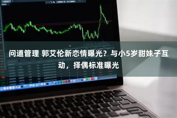 问道管理 郭艾伦新恋情曝光？与小5岁甜妹子互动，择偶标准曝光