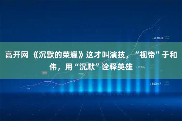 高开网 《沉默的荣耀》这才叫演技，“视帝”于和伟，用“沉默”诠释英雄