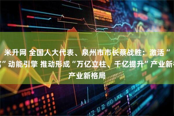 米升网 全国人大代表、泉州市市长蔡战胜：激活“共富”动能引擎 推动形成“万亿立柱、千亿提升”产业新格局