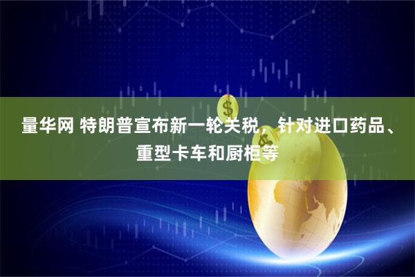量华网 特朗普宣布新一轮关税，针对进口药品、重型卡车和厨柜等