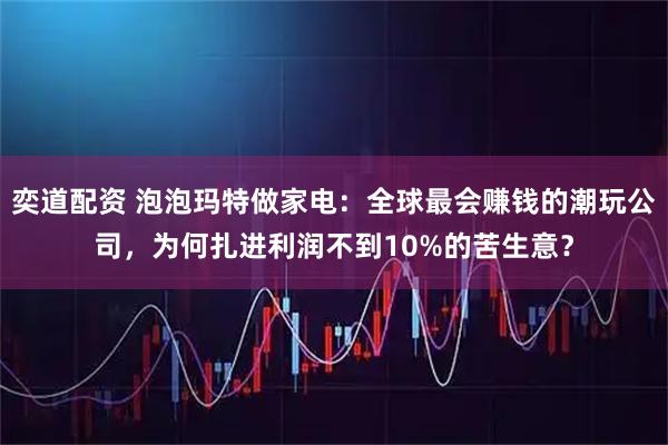 奕道配资 泡泡玛特做家电：全球最会赚钱的潮玩公司，为何扎进利润不到10%的苦生意？