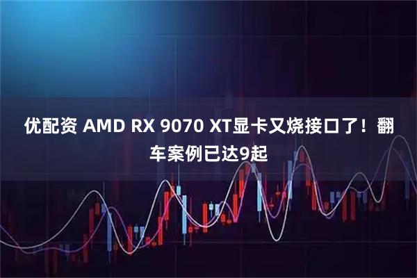 优配资 AMD RX 9070 XT显卡又烧接口了！翻车案例已达9起