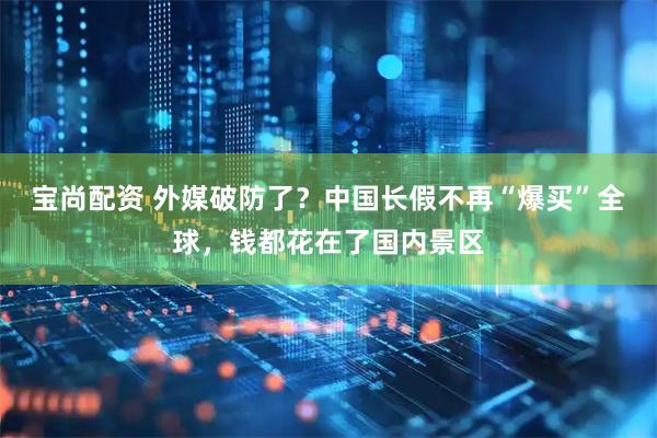 宝尚配资 外媒破防了？中国长假不再“爆买”全球，钱都花在了国内景区