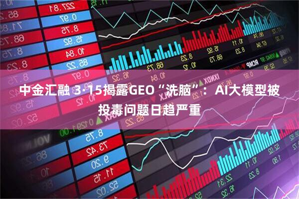 中金汇融 3·15揭露GEO“洗脑”：AI大模型被投毒问题日趋严重